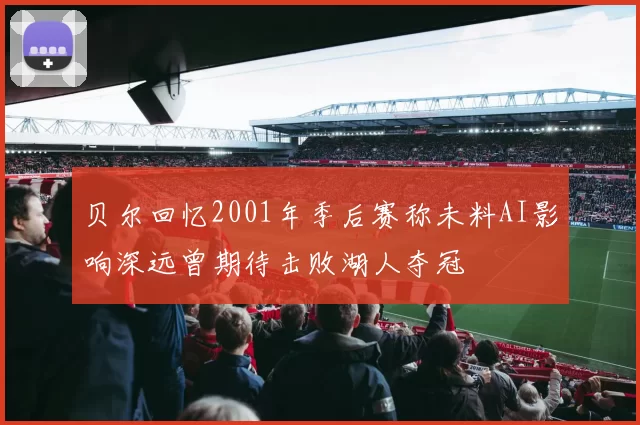 贝尔回忆2001年季后赛称未料AI影响深远曾期待击败湖人夺冠