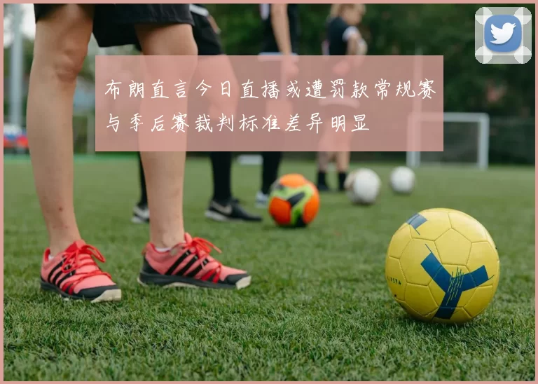 布朗直言今日直播或遭罚款常规赛与季后赛裁判标准差异明显