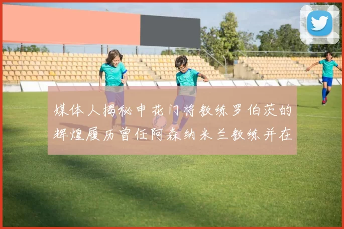 媒体人揭秘申花门将教练罗伯茨的辉煌履历曾任阿森纳米兰教练并在华夏执教