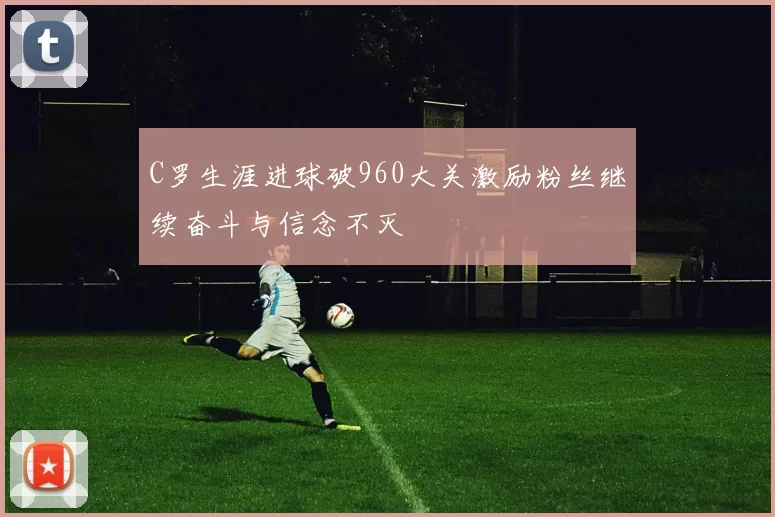 C罗生涯进球破960大关激励粉丝继续奋斗与信念不灭
