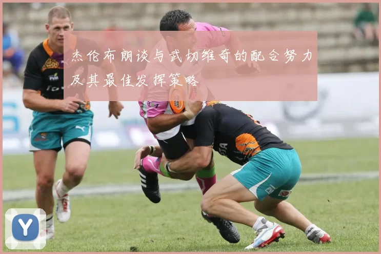 杰伦布朗谈与武切维奇的配合努力及其最佳发挥策略