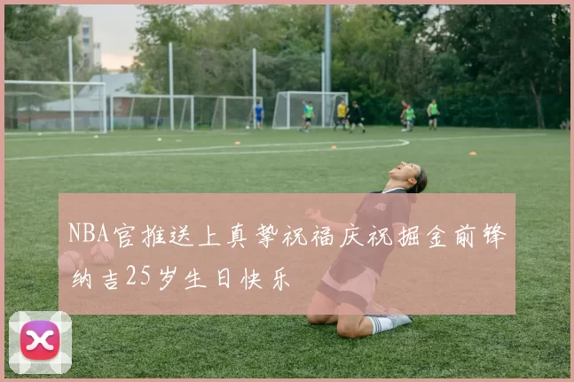 NBA官推送上真挚祝福庆祝掘金前锋纳吉25岁生日快乐