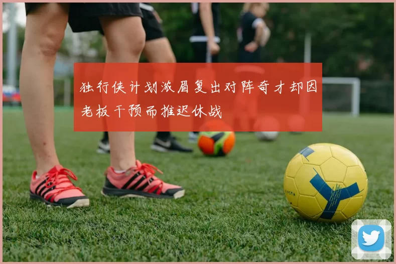 独行侠计划浓眉复出对阵奇才却因老板干预而推迟休战